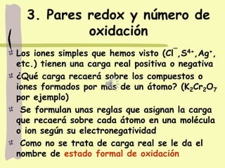 3. Pares redox y número de
oxidación
Los iones simples que hemos visto (Cl¯,S4+,Ag+,
etc.) tienen una carga real positiva o negativa
¿Qué carga recaerá sobre los compuestos o
iones formados por más de un átomo? (K2Cr2O7
por ejemplo)
Se formulan unas reglas que asignan la carga
que recaerá sobre cada átomo en una molécula
o ion según su electronegatividad
Como no se trata de carga real se le da el
nombre de estado formal de oxidación
 