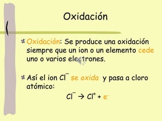 Oxidación
Oxidación: Se produce una oxidación
siempre que un ion o un elemento cede
uno o varios electrones.
Así el ion Cl¯ se oxida y pasa a cloro
atómico:
Cl¯  Clº + e-
 