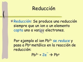 Reducción
Reducción: Se produce una reducción
siempre que un ion o un elemento
capta uno a varios electrones.
Por ejemplo el ion Pb2+ se reduce y
pasa a Pbo metálico en la reacción de
reducción:
Pb2+ + 2e¯  Pbo
 