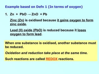 Example based on Defn 1 (In terms of oxygen) Zn  +  PbO  -> ZnO  + Pb Zinc (Zn)  is oxidised because  it gains oxygen to form zinc oxide . Lead (II) oxide (PbO)  is reduced because it  loses oxygen to form lead .   When one substance is oxidised, another substance must be reduced.  Oxidation and reduction take place at the same time. Such reactions are called  REDOX  reactions.  
