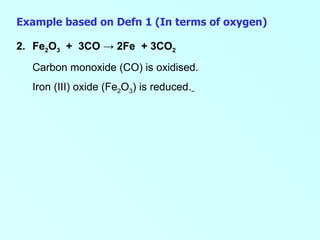 Example based on Defn 1 (In terms of oxygen) 2. Fe 2 O 3   +  3CO  -> 2Fe  + 3CO 2 Carbon monoxide (CO) is oxidised. Iron (III) oxide (Fe 2 O 3 ) is reduced.     