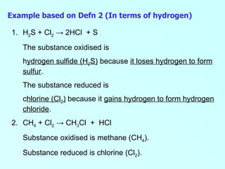 H 2 S + Cl 2   -> 2HCl  + S The substance oxidised is  h ydrogen sulfide (H 2 S)  because  it loses hydrogen to form sulfur . The substance reduced is  c hlorine (Cl 2 )  because it  gains hydrogen to form hydrogen chloride . 2. CH 4  + Cl 2   -> CH 3 Cl  +  HCl Substance oxidised is methane (CH 4 ). Substance reduced is chlorine (Cl 2 ).   Example based on Defn 2 (In terms of hydrogen) 