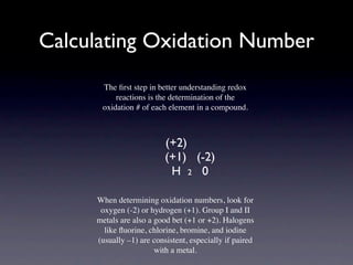 Calculating Oxidation Number
      The ﬁrst step in better understanding redox
          reactions is the determination of the
      oxidation # of each element in a compound.



                          (+2)
                          (+1) (-2)
                           H 2 0

     When determining oxidation numbers, look for
      oxygen (-2) or hydrogen (+1). Group I and II
     metals are also a good bet (+1 or +2). Halogens
       like ﬂuorine, chlorine, bromine, and iodine
     (usually –1) are consistent, especially if paired
                       with a metal.
 