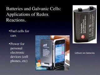Batteries and Galvanic Cells:
Applications of Redox
Reactions.

 •
Fuel cells for
   cars

 •
Power for
   personal
   electronic                   Lithium ion batteries
   devices (cell
   phones, etc)
 