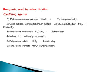 Reagents used in redox titration
Oxidizing agents
1) Potassium permanganate KMnO4 : Permanganometry
2) Ceric sulfate / Ceric ammonium sulfate Ce(SO4)2·2(NH4)2SO4· 4H2O :
Cerimetry
3) Potassium dichromate K2Cr2O7 : Dichrometry
4) Iodine I2 : Iodimetry, Iodometry
5) Potassium iodate KIO3 : Iodatimetry
6) Potassium bromate KBrO3 : Bromatimetry
 
