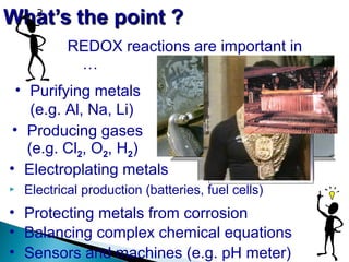  Electrical production (batteries, fuel cells)
REDOX reactions are important in
…
• Purifying metals
(e.g. Al, Na, Li)
• Producing gases
(e.g. Cl2, O2, H2)
• Electroplating metals
• Protecting metals from corrosion
• Balancing complex chemical equations
• Sensors and machines (e.g. pH meter)
C3H8O + CrO3 + H2SO4 → Cr2(SO4)3
+ C3H6O + H2O
 