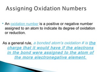  An oxidation number is a positive or negative number
assigned to an atom to indicate its degree of oxidation
or reduction.
As a general rule, a bonded atom’s oxidation # is the
charge that it would have if the electrons
in the bond were assigned to the atom of
the more electronegative element.
 