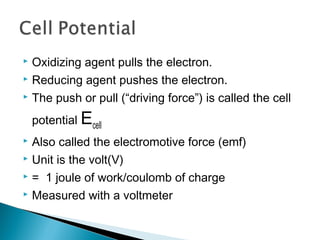  Oxidizing agent pulls the electron.
 Reducing agent pushes the electron.
 The push or pull (“driving force”) is called the cell
potential Ecell
 Also called the electromotive force (emf)
 Unit is the volt(V)
 = 1 joule of work/coulomb of charge
 Measured with a voltmeter
 