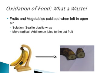  Fruits and Vegetables oxidised when left in open
air
◦ Solution: Seal in plastic wrap
◦ More radical: Add lemon juice to the cut fruit
 