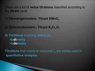 There are a lot of redox titrations classified according to
the titrant used.
1) Permanganimetric: Titrant KMnO4
2) Dichromatometric: Titrant K2Cr2O7
3) Titrations involving iodine (I2)
•Iodimetry
•Iodometry
Titrations that create or consume I2 are widely used in
quantitative analysis.
 