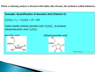 When a reducing analyte is titrated with iodine (the titrant), the method is called iodimetry.
Example: Quantification of Ascorbic Acid (Vitamin C)
C6H8O6 + I2 → CçH6O6 + 2I-
+ 2H+
Iodine rapidly oxidizes ascorbic acid, C6H8O6 , to produce
dehydroascorbic acid, C6H6O6 .
Ascorbic acid Dehydroascorbic acid
Pictures taken from: http://en.wikipedia.org
 