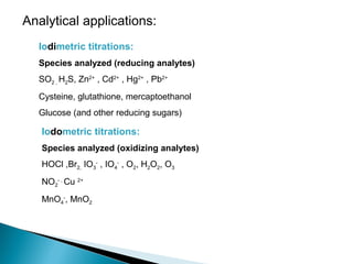 Analytical applications:
Iodimetric titrations:
Species analyzed (reducing analytes)
SO2 , H2S, Zn2+
, Cd2+
, Hg2+
, Pb2+
Cysteine, glutathione, mercaptoethanol
Glucose (and other reducing sugars)
Iodometric titrations:
Species analyzed (oxidizing analytes)
HOCl ,Br2, IO3
-
, IO4
-
, O2, H2O2, O3
NO2
- ,
Cu 2+
MnO4
-
, MnO2
 