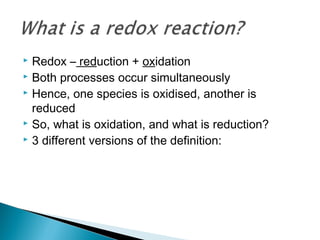  Redox – reduction + oxidation
 Both processes occur simultaneously
 Hence, one species is oxidised, another is
reduced
 So, what is oxidation, and what is reduction?
 3 different versions of the definition:
 