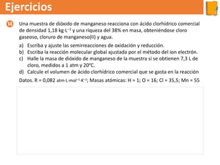 Ejercicios
Una muestra de dióxido de manganeso reacciona con ácido clorhídrico comercial
de densidad 1,18 kg·L–1 y una riqueza del 38% en masa, obteniéndose cloro
gaseoso, cloruro de manganeso(II) y agua.
a) Escriba y ajuste las semirreacciones de oxidación y reducción.
b) Escriba la reacción molecular global ajustada por el método del ion electrón.
c) Halle la masa de dióxido de manganeso de la muestra si se obtienen 7,3 L de
cloro, medidos a 1 atm y 20ºC.
d) Calcule el volumen de ácido clorhídrico comercial que se gasta en la reacción
Datos. R = 0,082 atm·L·mol–1·K–1; Masas atómicas: H = 1; O = 16; Cl = 35,5; Mn = 55
⓮
a) La reacción: MnO2 + HCl → Cl2 + MnCl2 + H2O
b) Ecuación molecular: 4 HCl + MnO2 → Cl2 + MnCl2 + 2H2O
c) Masa de MnO2:
d) V ácido clorhídrico comercial :
 