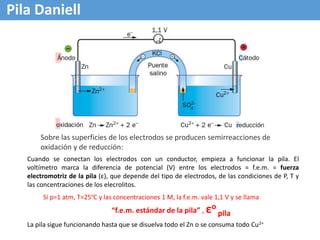 Pila Daniell
Cuando se conectan los electrodos con un conductor, empieza a funcionar la pila. El
voltímetro marca la diferencia de potencial (V) entre los electrodos = f.e.m. = fuerza
electromotriz de la pila (ε), que depende del tipo de electrodos, de las condiciones de P, T y
las concentraciones de los elecrolitos.
Si p=1 atm, T=25ºC y las concentraciones 1 M, la f.e.m. vale 1,1 V y se llama
“f.e.m. estándar de la pila” , εo
pila
La pila sigue funcionando hasta que se disuelva todo el Zn o se consuma todo Cu2+
Sobre las superficies de los electrodos se producen semirreacciones de
oxidación y de reducción:
 