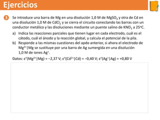 Ejercicios
Se introduce una barra de Mg en una disolución 1,0 M de MgSO4 y otra de Cd en
una disolución 1,0 M de CdCl2 y se cierra el circuito conectando las barras con un
conductor metálico y las disoluciones mediante un puente salino de KNO3 a 25oC.
a) Indica las reacciones parciales que tienen lugar en cada electrodo, cuál es el
cátodo, cuál el ánodo y la reacción global, y calcula el potencial de la pila.
b) Responde a las mismas cuestiones del apdo anterior, si ahora el electrodo de
Mg2+|Mg se sustituye por una barra de Ag sumergida en una disolución
1,0 M de iones Ag+.
Datos: εº(Mg2+|Mg) = −2,37 V; εº(Cd2+|Cd) = −0,40 V; εº(Ag+|Ag) = +0,80 V
a) En la pila, se produce la reducción del que tenga el potencial de reducción mayor y la oxidación del que tenga el valor
más bajo, por lo que:
El electrodo negativo es el de Mg, que es el ánodo, y el positivo el de Cd, que es el cátodo. La notación de la pila es:
Mg(s)│Mg2+(ac) ║Cd2+(ac)│Cd(s).
b) Si ahora combinamos un electrodo de Ag y otro de Cd, actuaría como cátodo la plata y como ánodo el cadmio. La
notación de la pila es: Cd(s)│Cd2+(ac) ║Ag+(ac)│Ag(s).
❸
 