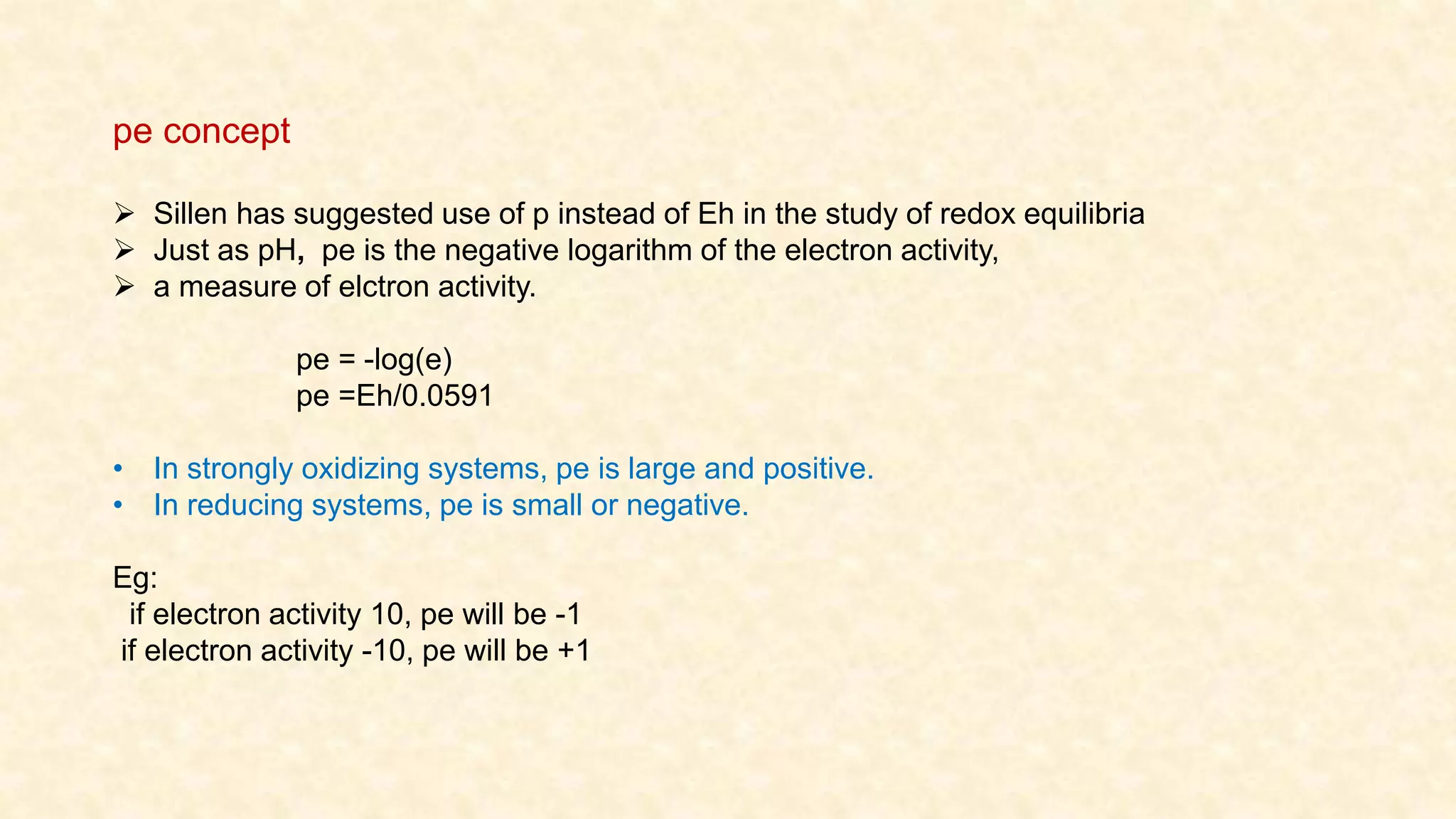  Sillen has suggested use of p instead of Eh in the study of redox equilibria
 Just as pH, pe is the negative logarithm of the electron activity,
 a measure of elctron activity.
pe = -log(e)
pe =Eh/0.0591
• In strongly oxidizing systems, pe is large and positive.
• In reducing systems, pe is small or negative.
Eg:
if electron activity 10, pe will be -1
if electron activity -10, pe will be +1
pe concept
 