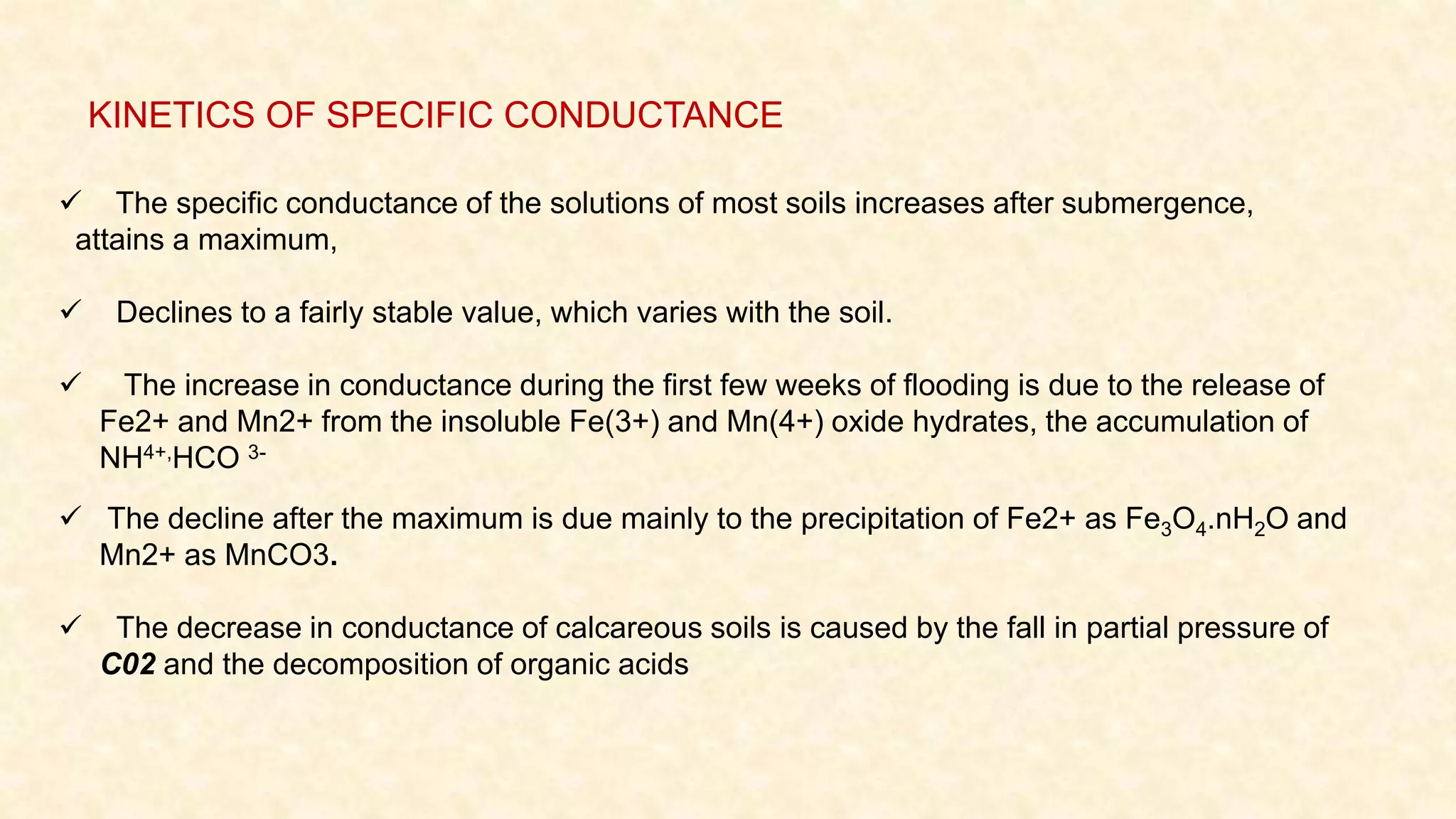  The specific conductance of the solutions of most soils increases after submergence,
attains a maximum,
 Declines to a fairly stable value, which varies with the soil.
 The increase in conductance during the first few weeks of flooding is due to the release of
Fe2+ and Mn2+ from the insoluble Fe(3+) and Mn(4+) oxide hydrates, the accumulation of
NH4+,HCO 3-
 The decline after the maximum is due mainly to the precipitation of Fe2+ as Fe3O4.nH2O and
Mn2+ as MnCO3.
 The decrease in conductance of calcareous soils is caused by the fall in partial pressure of
C02 and the decomposition of organic acids
KINETICS OF SPECIFIC CONDUCTANCE
 