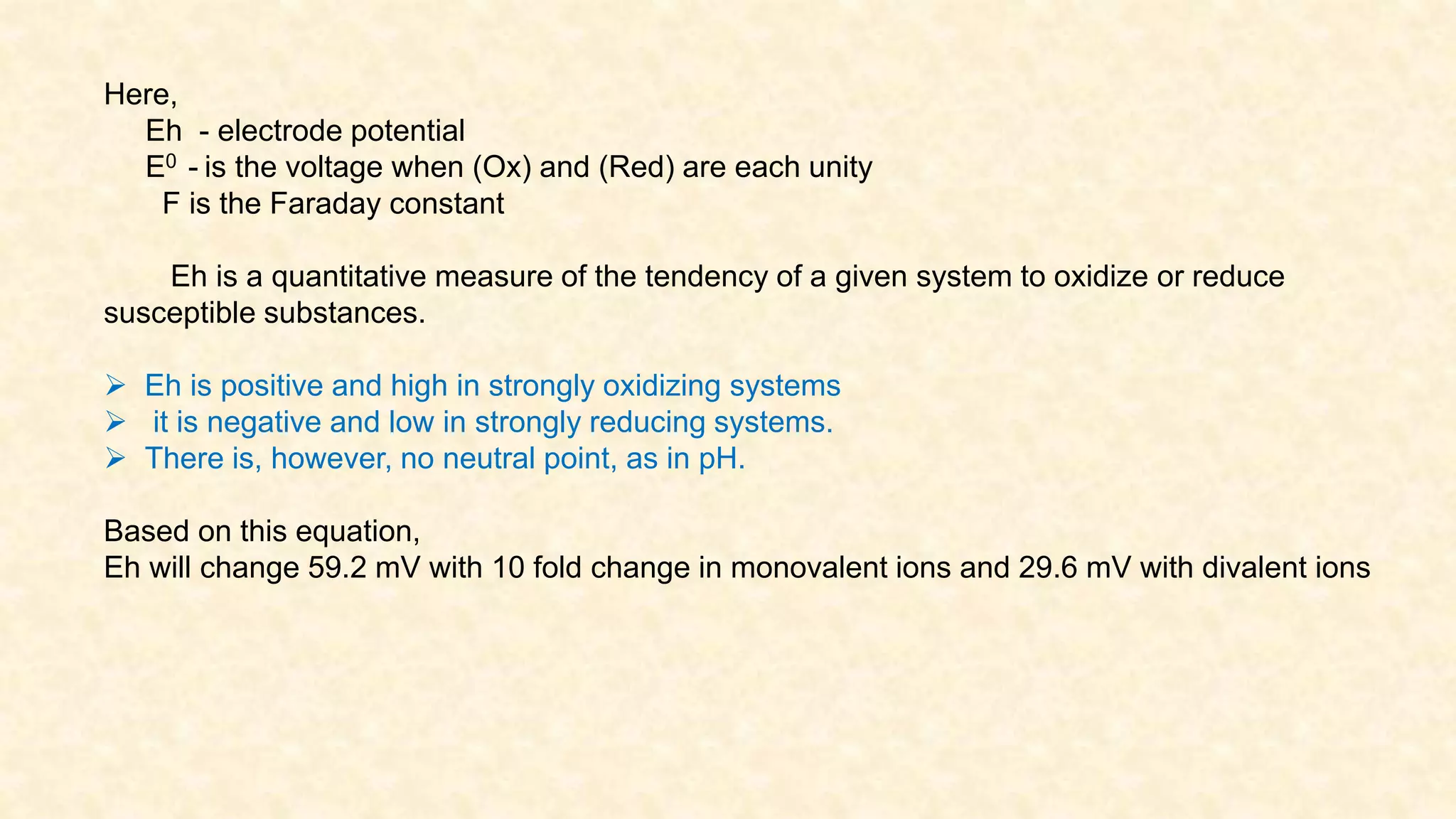 Here,
Eh - electrode potential
E0 - is the voltage when (Ox) and (Red) are each unity
F is the Faraday constant
Eh is a quantitative measure of the tendency of a given system to oxidize or reduce
susceptible substances.
 Eh is positive and high in strongly oxidizing systems
 it is negative and low in strongly reducing systems.
 There is, however, no neutral point, as in pH.
Based on this equation,
Eh will change 59.2 mV with 10 fold change in monovalent ions and 29.6 mV with divalent ions
 