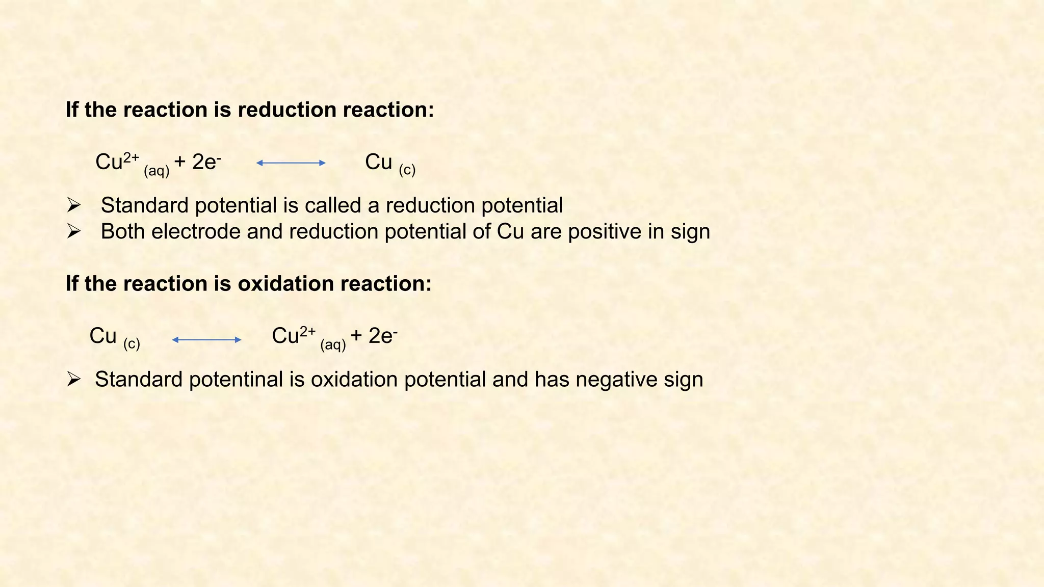 If the reaction is reduction reaction:
Cu2+
(aq) + 2e- Cu (c)
 Standard potential is called a reduction potential
 Both electrode and reduction potential of Cu are positive in sign
If the reaction is oxidation reaction:
Cu (c) Cu2+
(aq) + 2e-
 Standard potentinal is oxidation potential and has negative sign
 