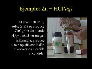 Ejemplo: Zn + HCl(aq)

     Al añadir HCl(ac)
sobre Zn(s) se produce
  ZnCl2 y se desprende
H2(g) que, al ser un gas
   inflamable, produce
una pequeña explosión
 al acercarle un cerilla
             encendida.
 