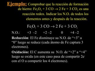 Ejemplo: Comprobar que la reacción de formación
      de hierro: Fe2O3 + 3 CO → 2 Fe + 3 CO2 es una
         reacción redox. Indicar los N.O. de todos los
            elementos antes y después de la reacción.

            Fe2O3 + 3 CO → 2 Fe + 3 CO2
  N.O.:      +3 –2     +2 –2        0     +4 –2
  Reducción: El Fe disminuye su N.O. de “+3” a
  Reducción
  “0” luego se reduce (cada átomo de Fe captura 3
  electrones).
  Oxidación: El C aumenta su N.O. de “+2” a “+4”
  luego se oxida (en este caso pasa de compartir 2e–
  con el O a compartir los 4 electrones).
 