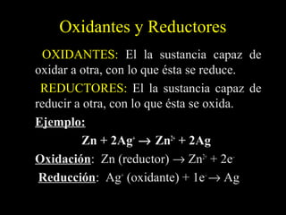 Oxidantes y Reductores
 OXIDANTES: El la sustancia capaz de
oxidar a otra, con lo que ésta se reduce.
 REDUCTORES: El la sustancia capaz de
reducir a otra, con lo que ésta se oxida.
Ejemplo:
         Zn + 2Ag+ →  Zn2+ + 2Ag
Oxidación: Zn (reductor) → Zn2+ + 2e–
Oxidación
 Reducción: Ag+ (oxidante) + 1e– → Ag
 Reducción
 