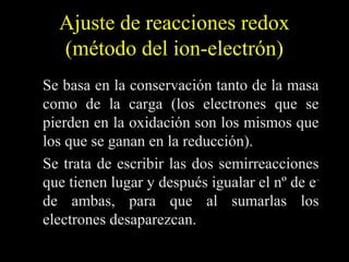 Ajuste de reacciones redox
  (método del ion-electrón)
Se basa en la conservación tanto de la masa
como de la carga (los electrones que se
pierden en la oxidación son los mismos que
los que se ganan en la reducción).
Se trata de escribir las dos semirreacciones
que tienen lugar y después igualar el nº de e –
de ambas, para que al sumarlas los
electrones desaparezcan.
 