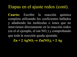 Etapas en el ajuste redox (cont).
Cuarta: Escribir la reacción química
completa utilizando los coeficientes hallados
y añadiendo las moléculas o iones que no
intervienen directamente en la reacción redox
(en el el ejemplo, el ion NO3–) y comprobando
que toda la reacción queda ajustada:
    Zn + 2 AgNO3 → Zn(NO3)2 + 2 Ag
 