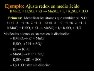 Ejemplo: Ajuste redox en medio ácido
    KMnO4 + H2SO4 + KI → MnSO4 + I2 + K2SO4 + H2O
   Primera: Identificar los átomos que cambian su N.O.:
  +1 +7 –2 +1 +6 –2 +1 –1   +2 +6 –2   0   +1 +6 –2 +1 –2
  KMnO4 + H2SO4 + KI → MnSO4 + I2 + K2SO4 + H2O
Moléculas o iones existentes en la disolución:
   – KMnO4 → K+ + MnO4–
   – H2SO4 → 2 H+ + SO42–
   – KI → K+ +I–
   – MnSO4 → Mn2+ + SO42–
   – K2SO4 → 2K+ + SO42–
   – I2 y H2O están sin disociar.
 