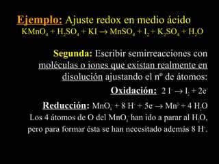Ejemplo: Ajuste redox en medio ácido
KMnO4 + H2SO4 + KI → MnSO4 + I2 + K2SO4 + H2O

        Segunda: Escribir semirreacciones con
     moléculas o iones que existan realmente en
          disolución ajustando el nº de átomos:
                       Oxidación: 2 I– → I2 + 2e–
                       Oxidación
      Reducción: MnO4– + 8 H+ + 5e– → Mn2+ + 4 H2O
      Reducción
  Los 4 átomos de O del MnO4– han ido a parar al H2O,
  pero para formar ésta se han necesitado además 8 H+.
 
