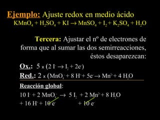 Ejemplo: Ajuste redox en medio ácido
 KMnO4 + H2SO4 + KI → MnSO4 + I2 + K2SO4 + H2O

        Tercera: Ajustar el nº de electrones de
   forma que al sumar las dos semirreacciones,
                              éstos desaparezcan:
   Ox.: 5 x (2 I– → I2 + 2e–)
   Ox.
   Red.: 2 x (MnO4– + 8 H+ + 5e– → Mn2+ + 4 H2O
   Red.
   Reacción global:
              global
   10 I– + 2 MnO4– → 5 I2 + 2 Mn2+ + 8 H2O
   + 16 H+ + 10 e–       + 10 e–
 