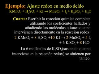 Ejemplo: Ajuste redox en medio ácido
 KMnO4 + H2SO4 + KI → MnSO4 + I2 + K2SO4 + H2O
    Cuarta: Escribir la reacción química completa
              utilizando los coeficientes hallados y
           añadiendo las moléculas o iones que no
    intervienen directamente en la reacción redox:
     2 KMnO4 + 8 H2SO4 +10 KI → 2 MnSO4 + 5 I2
                                + 6 K2SO4 + 8 H2O
         La 6 moléculas de K2SO4 (sustancia que no
   interviene en la reacción redox) se obtienen por
                                              tanteo.
 