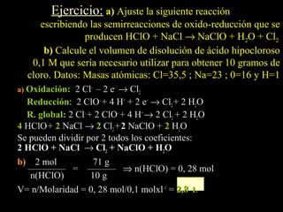 Ejercicio: a) Ajuste la siguiente reacción
     escribiendo las semirreacciones de oxido-reducción que se
                producen HClO + NaCl → NaClO + H2O + Cl2
      b) Calcule el volumen de disolución de ácido hipocloroso
   0,1 M que sería necesario utilizar para obtener 10 gramos de
  cloro. Datos: Masas atómicas: Cl=35,5 ; Na=23 ; 0=16 y H=1
a) Oxidación: 2 Cl– – 2 e– → Cl2
  Reducción: 2 ClO– + 4 H+ + 2 e– → Cl2 + 2 H2O
  R. global: 2 Cl– + 2 ClO– + 4 H+ → 2 Cl2 + 2 H2O
4 HClO + 2 NaCl → 2 Cl2 + 2 NaClO + 2 H2O
Se pueden dividir por 2 todos los coeficientes:
2 HClO + NaCl → Cl2 + NaClO + H2O
b) 2 mol          71 g
  ———— = ——— ⇒ n(HClO) = 0, 28 mol
  n(HClO)        10 g
V= n/Molaridad = 0, 28 mol/0,1 molxl–1 = 2,8 L
 