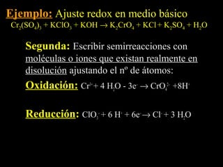 Ejemplo: Ajuste redox en medio básico
Cr2(SO4)3 + KClO3 + KOH → K2CrO4 + KCl + K2SO4 + H2O

   Segunda: Escribir semirreacciones con
   moléculas o iones que existan realmente en
   disolución ajustando el nº de átomos:
   Oxidación: Cr3+ + 4 H2O - 3e– → CrO42– +8H+
   Oxidación

   Reducción: ClO3– + 6 H+ + 6e– → Cl– + 3 H2O
   Reducción
 