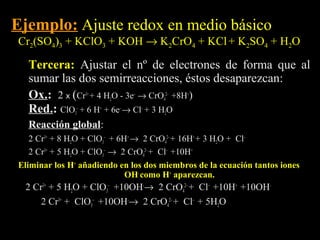 Ejemplo: Ajuste redox en medio básico
Cr2(SO4)3 + KClO3 + KOH → K2CrO4 + KCl + K2SO4 + H2O

  Tercera: Ajustar el nº de electrones de forma que al
  sumar las dos semirreacciones, éstos desaparezcan:
  Ox.: 2 x (Cr3+ + 4 H2O - 3e– → CrO42– +8H+)
  Ox.
  Red.: ClO3– + 6 H+ + 6e– → Cl– + 3 H2O
  Red.
  Reacción global:
           global
   2 Cr3+ + 8 H2O + ClO3– + 6H+ → 2 CrO42– + 16H+ + 3 H2O + Cl–
   2 Cr3+ + 5 H2O + ClO3– → 2 CrO42– + Cl– +10H+
Eliminar los H+ añadiendo en los dos miembros de la ecuación tantos iones
                              OH- como H+ aparezcan.
  2 Cr3+ + 5 H2O + ClO3– +10OH-→ 2 CrO42– + Cl– +10H+ +10OH-
      2 Cr3+ + ClO3– +10OH-→ 2 CrO42– + Cl– + 5H2O
 