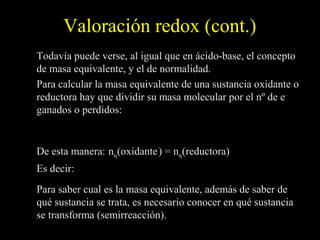 Valoración redox (cont.)
Todavía puede verse, al igual que en ácido-base, el concepto
de masa equivalente, y el de normalidad.
Para calcular la masa equivalente de una sustancia oxidante o
reductora hay que dividir su masa molecular por el nº de e–
ganados o perdidos:            M
                       M eq =
                                nº de e −

De esta manera: neq(oxidante ) = neq(reductora)
Es decir:          Vox × N ox = Vred × N red

Para saber cual es la masa equivalente, además de saber de
qué sustancia se trata, es necesario conocer en qué sustancia
se transforma (semirreacción).
 