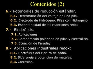 Contenidos (2)
6.- Potenciales de reducción estándar.
   6.1.  Determinación del voltaje de una pila.
   6.2.  Electrodo de Hidrógeno. Pilas con Hidrógeno
   6.3. Espontaneidad de las reacciones redox.
7.-   Electrólisis.
   7.1. Aplicaciones
   7.2. Comparación polaridad en pilas y electrólisis.
   7.3. Ecuación de Faraday
8.-   Aplicaciones industriales redox:
   8.1. Electrólisis del cloruro de sodio.
   8.2. Siderurgia y obtención de metales.
   8.3. Corrosión.
 