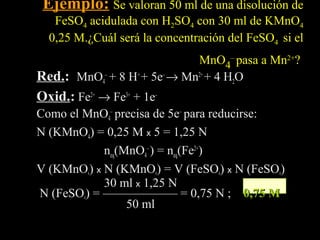 Ejemplo: Se valoran 50 ml de una disolución de
   FeSO4 acidulada con H2SO4 con 30 ml de KMnO4
  0,25 M.¿Cuál será la concentración del FeSO4 si el
                             MnO4– pasa a Mn2+?
Red.: MnO4– + 8 H+ + 5e– → Mn2+ + 4 H2O
Red.
Oxid.: Fe2+ → Fe3+ + 1e–
Como el MnO4– precisa de 5e– para reducirse:
N (KMnO4) = 0,25 M x 5 = 1,25 N
            neq(MnO4– ) = neq(Fe2+)
V (KMnO ) x N (KMnO ) = V (FeSO ) x N (FeSO )
             4         4           4           4

            30 ml x 1,25 N
N (FeSO ) = —————— = 0,75 N ; 0,75 M
         4
                 50 ml
 