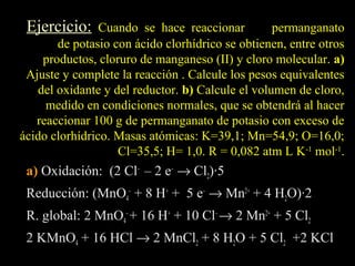Ejercicio:     Cuando se hace reaccionar         permanganato
       de potasio con ácido clorhídrico se obtienen, entre otros
    productos, cloruro de manganeso (II) y cloro molecular. a)
 Ajuste y complete la reacción . Calcule los pesos equivalentes
   del oxidante y del reductor. b) Calcule el volumen de cloro,
     medido en condiciones normales, que se obtendrá al hacer
   reaccionar 100 g de permanganato de potasio con exceso de
ácido clorhídrico. Masas atómicas: K=39,1; Mn=54,9; O=16,0;
                   Cl=35,5; H= 1,0. R = 0,082 atm L K-1 mol-1.
 a) Oxidación: (2 Cl– – 2 e– → Cl2)·5
 Reducción: (MnO4– + 8 H+ + 5 e– → Mn2+ + 4 H2O)·2
 R. global: 2 MnO4– + 16 H+ + 10 Cl– → 2 Mn2+ + 5 Cl2
 2 KMnO4 + 16 HCl → 2 MnCl2 + 8 H2O + 5 Cl2 +2 KCl
 