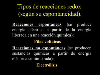 Tipos de reacciones redox
  (según su espontaneidad).
Reacciones espontáneas (se produce
energía eléctrica a partir de la energía
liberada en una reacción química):
            Pilas voltaicas
Reacciones no espontáneas (se producen
sustancias químicas a partir de energía
eléctrica suministrada):
             Electrólisis
 