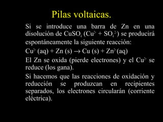 Pilas voltaicas.
Si se introduce una barra de Zn en una
disolución de CuSO4 (Cu2+ + SO4 2–) se producirá
espontáneamente la siguiente reacción:
Cu2+ (aq) + Zn (s) → Cu (s) + Zn2+ (aq)
El Zn se oxida (pierde electrones) y el Cu2+ se
reduce (los gana).
Si hacemos que las reacciones de oxidación y
reducción se produzcan en recipientes
separados, los electrones circularán (corriente
eléctrica).
 