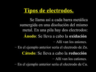 Tipos de electrodos.
        Se llama así a cada barra metálica
   sumergida en una disolución del mismo
     metal. En una pila hay dos electrodos:
     Ánodo: Se lleva a cabo la oxidación
     Ánodo
                          – Allí van los aniones.
– En el ejemplo anterior sería el electrodo de Zn.
     Cátodo: Se lleva a cabo la reducción
     Cátodo
                         – Allí van los cationes.
– En el ejemplo anterior sería el electrodo de Cu.
 