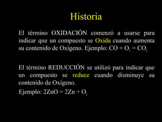 Historia
El término OXIDACIÓN comenzó a usarse para
indicar que un compuesto se Oxida cuando aumenta
su contenido de Oxígeno. Ejemplo: CO + O2 = CO2


El término REDUCCIÓN se utilizó para indicar que
un compuesto se reduce cuando disminuye su
contenido de Oxígeno.
Ejemplo: 2ZnO = 2Zn + O2
 
