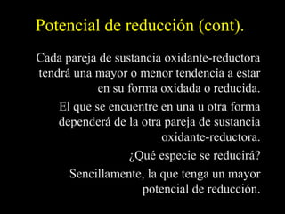 Potencial de reducción (cont).
Cada pareja de sustancia oxidante-reductora
tendrá una mayor o menor tendencia a estar
            en su forma oxidada o reducida.
    El que se encuentre en una u otra forma
    dependerá de la otra pareja de sustancia
                         oxidante-reductora.
                  ¿Qué especie se reducirá?
      Sencillamente, la que tenga un mayor
                     potencial de reducción.
 