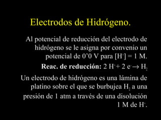 Electrodos de Hidrógeno.
 Al potencial de reducción del electrodo de
    hidrógeno se le asigna por convenio un
        potencial de 0’0 V para [H+] = 1 M.
      Reac. de reducción: 2 H+ + 2 e– → H2
Un electrodo de hidrógeno es una lámina de
   platino sobre el que se burbujea H2 a una
 presión de 1 atm a través de una disolución
                                  1 M de H+.
 
