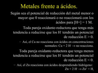 Metales frente a ácidos.
Según sea el potencial de reducción del metal menor o
    mayor que 0 reaccionará o no reaccionará con los
                              ácidos para [H+] = 1 M.
       Toda pareja oxidante-reductora que tenga más
 tendencia a reducirse que los H+ tendrán un potencial
                                   de reducción E > 0.
      – Así, el Cu no reacciona con ácidos en concentraciones
                         normales: Cu + 2 H+ → no reacciona.
     Toda pareja oxidante-reductora que tenga menos
 tendencia a reducirse que los H+ tendrán un potencial
                                   de reducción E < 0.
  – Así, el Zn reacciona con ácidos desprendiendo hidrógeno:
                                        Zn + 2 H+ → Zn2+ + H2
 