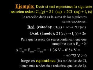 Ejemplo: Decir si será espontánea la siguiente
reacción redox: Cl2(g) + 2 I– (aq)→ 2Cl– (aq) + I2 (s)
       La reacción dada es la suma de las siguientes
                                  semirreacciones:
           Red. (cátodo): Cl2(g) + 2e–→ 2Cl–(aq)
            Oxid. (ánodo): 2 I–(aq) → I2 (s) + 2e–
      Para que la reacción sea espontánea tiene que
                           cumplirse que ∆ Epila > 0:
   ∆ Epila = Ecatodo – Eánodo = +1’36 V – 0’54 V =
                                        = +0’72 V > 0
      luego es espontánea (las moléculas de Cl2
     tienen más tendencia a reducirse que las de I2).
 