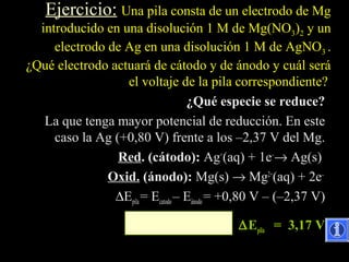 Ejercicio: Una pila consta de un electrodo de Mg
  introducido en una disolución 1 M de Mg(NO3)2 y un
     electrodo de Ag en una disolución 1 M de AgNO3 .
¿Qué electrodo actuará de cátodo y de ánodo y cuál será
                  el voltaje de la pila correspondiente?
                                   ¿Qué especie se reduce?
   La que tenga mayor potencial de reducción. En este
     caso la Ag (+0,80 V) frente a los –2,37 V del Mg.
                 Red. (cátodo): Ag+(aq) + 1e–→ Ag(s)
               Oxid. (ánodo): Mg(s) → Mg2+(aq) + 2e–
                ∆Epila = Ecatodo – Eánodo = +0,80 V – (–2,37 V)

                                           ∆ Epila = 3,17 V
 