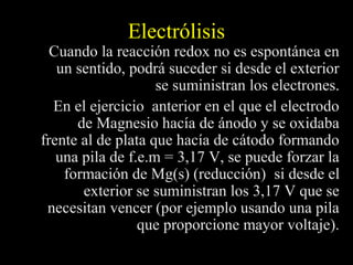 Electrólisis
  Cuando la reacción redox no es espontánea en
   un sentido, podrá suceder si desde el exterior
                    se suministran los electrones.
  En el ejercicio anterior en el que el electrodo
      de Magnesio hacía de ánodo y se oxidaba
frente al de plata que hacía de cátodo formando
   una pila de f.e.m = 3,17 V, se puede forzar la
    formación de Mg(s) (reducción) si desde el
       exterior se suministran los 3,17 V que se
 necesitan vencer (por ejemplo usando una pila
                 que proporcione mayor voltaje).
 